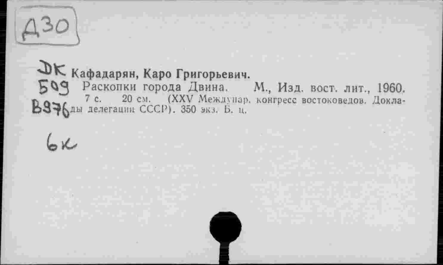 ﻿3)К 5^3
Кафадарян, Каро Григорьевич.
Раскопки города Двина.
7 с. 20 см. (XXV Междуцар. ды делегации СССР). 350 экз. Б. ц.
М., Изд. вост, лит., 1960. конгресс востоковедов. Докла-